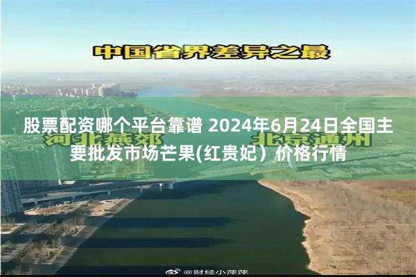 股票配资哪个平台靠谱 2024年6月24日全国主要批发市场芒果(红贵妃)价格行情