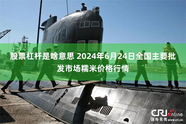 股票杠杆是啥意思 2024年6月24日全国主要批发市场糯米价格行情