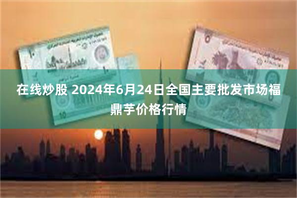 在线炒股 2024年6月24日全国主要批发市场福鼎芋价格行情