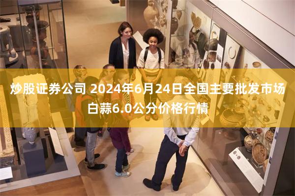 炒股证券公司 2024年6月24日全国主要批发市场白蒜6.0公分价格行情