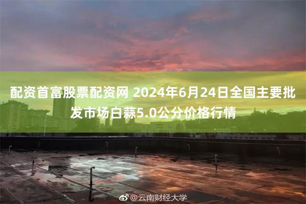 配资首富股票配资网 2024年6月24日全国主要批发市场白蒜5.0公分价格行情