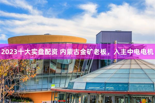 2023十大实盘配资 内蒙古金矿老板,入主中电电机