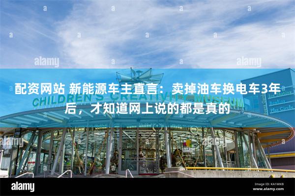 配资网站 新能源车主直言:卖掉油车换电车3年后,才知道网上说的都是真的