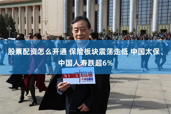 股票配资怎么开通 保险板块震荡走低 中国太保、中国人寿跌超6%