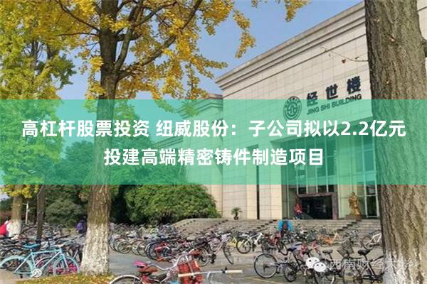 高杠杆股票投资 纽威股份:子公司拟以2.2亿元投建高端精密铸件制造项目