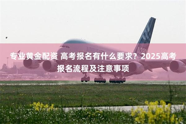 专业黄金配资 高考报名有什么要求?2025高考报名流程及注意事项
