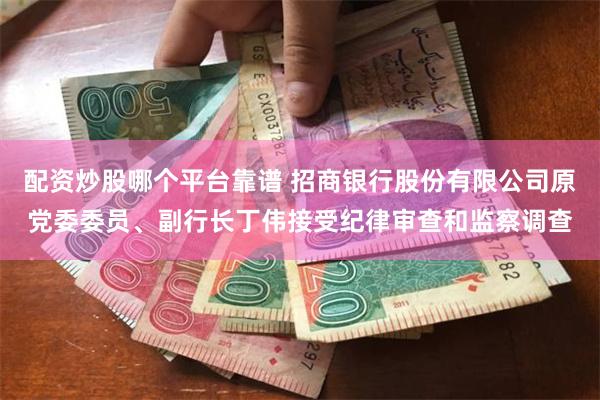 配资炒股哪个平台靠谱 招商银行股份有限公司原党委委员、副行长丁伟接受纪律审查和监察调查