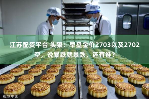 江苏配资平台 头狼：早盘金价2703以及2702空，说暴跌就暴跌，还有谁？
