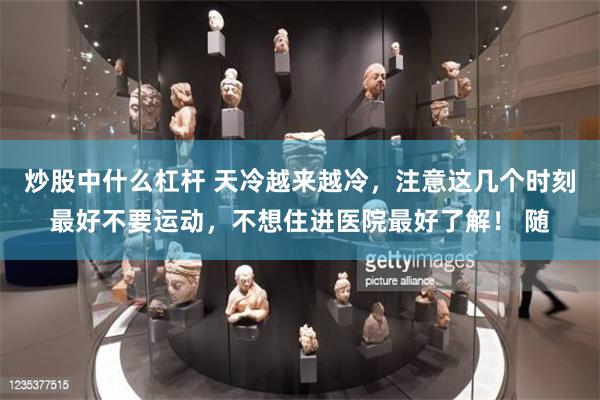 炒股中什么杠杆 天冷越来越冷，注意这几个时刻最好不要运动，不想住进医院最好了解！ 随