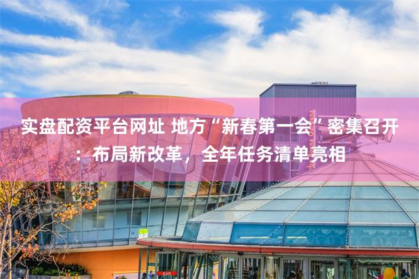 实盘配资平台网址 地方“新春第一会”密集召开：布局新改革，全年任务清单亮相