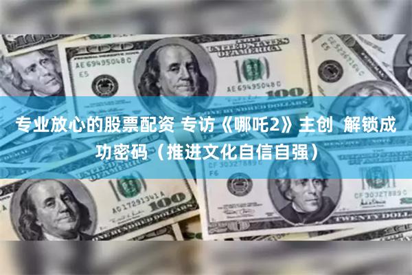 专业放心的股票配资 专访《哪吒2》主创  解锁成功密码（推进文化自信自强）