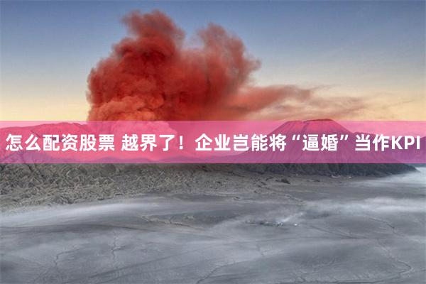 怎么配资股票 越界了！企业岂能将“逼婚”当作KPI