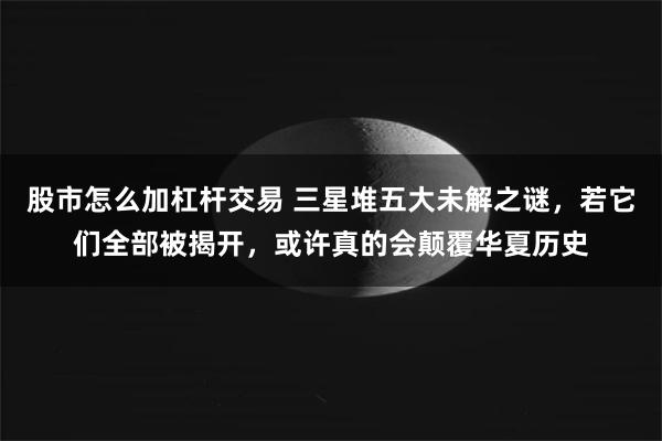 股市怎么加杠杆交易 三星堆五大未解之谜，若它们全部被揭开，或许真的会颠覆华夏历史