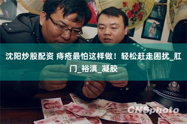 沈阳炒股配资 痔疮最怕这样做！轻松赶走困扰_肛门_裕滇_凝胶