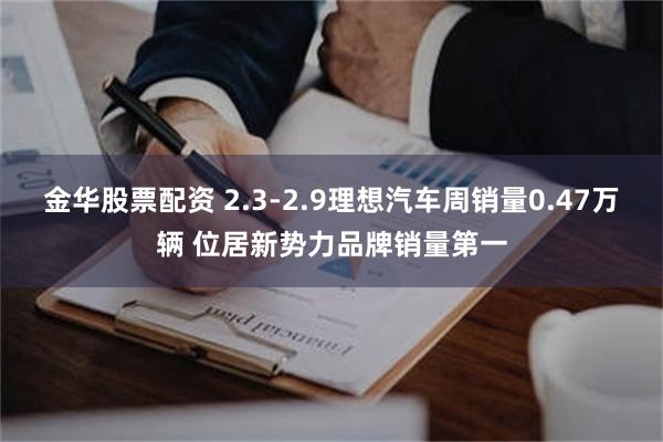 金华股票配资 2.3-2.9理想汽车周销量0.47万辆 位居新势力品牌销量第一