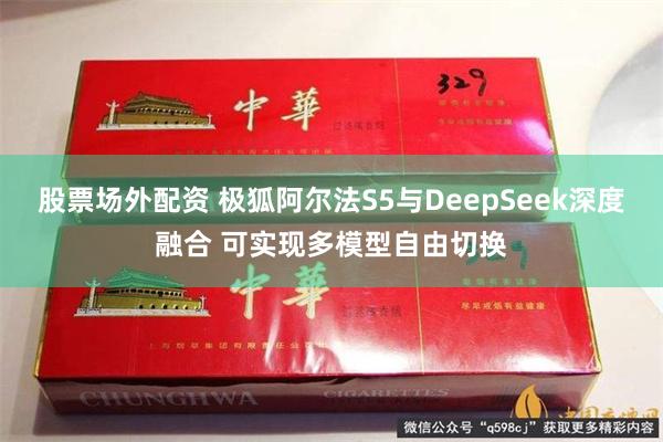 股票场外配资 极狐阿尔法S5与DeepSeek深度融合 可实现多模型自由切换
