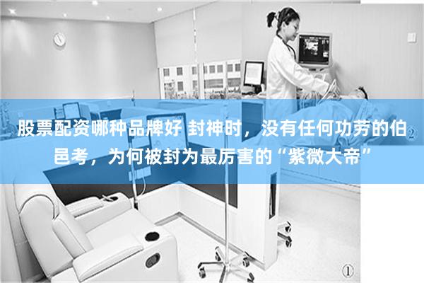 股票配资哪种品牌好 封神时，没有任何功劳的伯邑考，为何被封为最厉害的“紫微大帝”