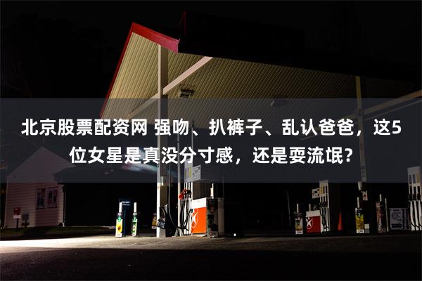 北京股票配资网 强吻、扒裤子、乱认爸爸，这5位女星是真没分寸感，还是耍流氓？