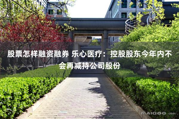 股票怎样融资融券 乐心医疗：控股股东今年内不会再减持公司股份
