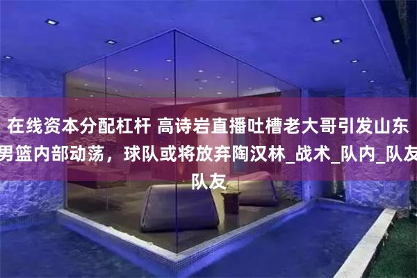 在线资本分配杠杆 高诗岩直播吐槽老大哥引发山东男篮内部动荡，球队或将放弃陶汉林_战术_队内_队友
