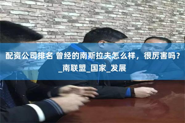 配资公司排名 曾经的南斯拉夫怎么样，很厉害吗？_南联盟_国家_发展