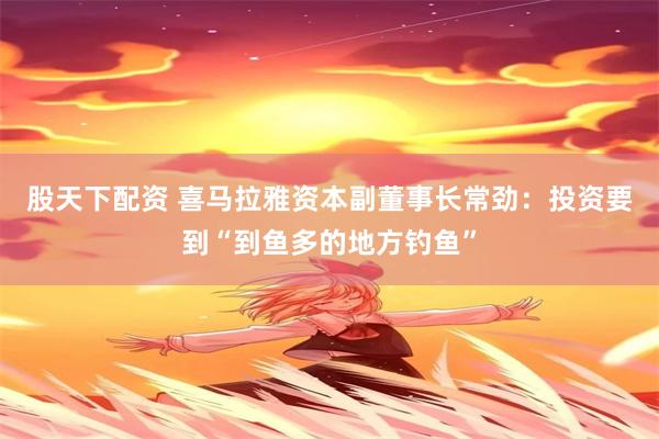 股天下配资 喜马拉雅资本副董事长常劲：投资要到“到鱼多的地方钓鱼”