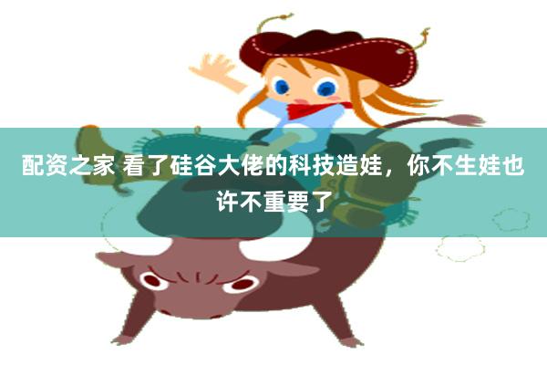 配资之家 看了硅谷大佬的科技造娃，你不生娃也许不重要了