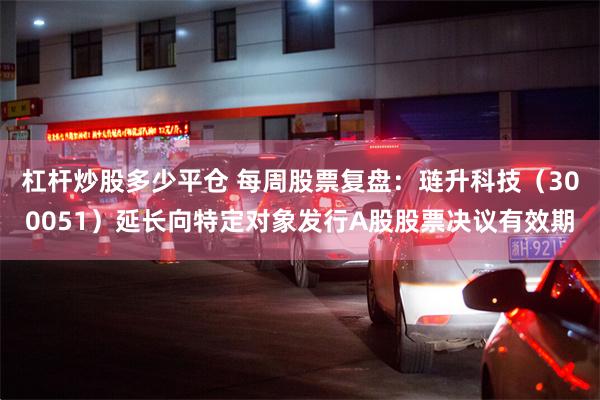 杠杆炒股多少平仓 每周股票复盘：琏升科技（300051）延长向特定对象发行A股股票决议有效期