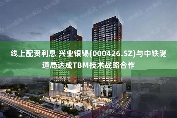 线上配资利息 兴业银锡(000426.SZ)与中铁隧道局达成TBM技术战略合作