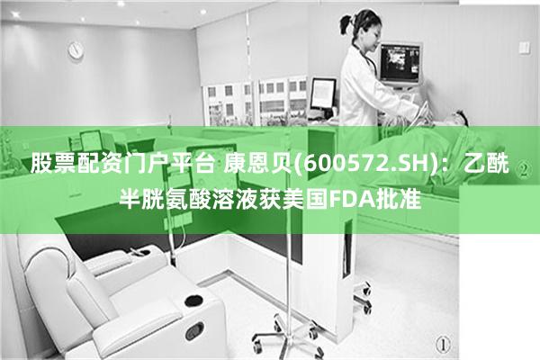 股票配资门户平台 康恩贝(600572.SH)：乙酰半胱氨酸溶液获美国FDA批准