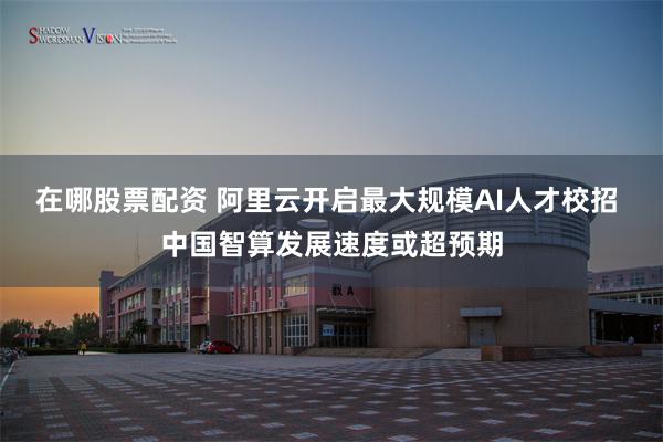 在哪股票配资 阿里云开启最大规模AI人才校招 中国智算发展速度或超预期