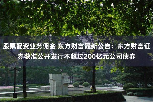 股票配资业务佣金 东方财富最新公告：东方财富证券获准公开发行不超过200亿元公司债券