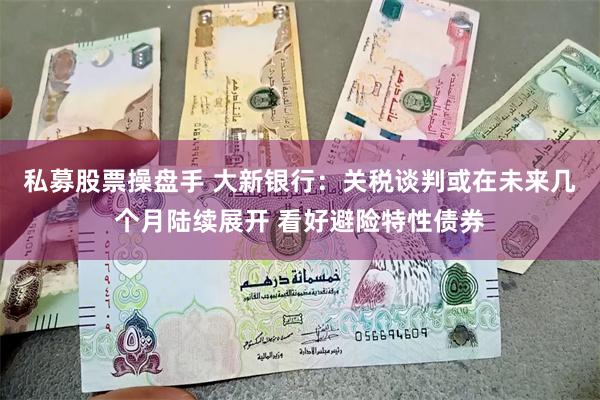 私募股票操盘手 大新银行：关税谈判或在未来几个月陆续展开 看好避险特性债券