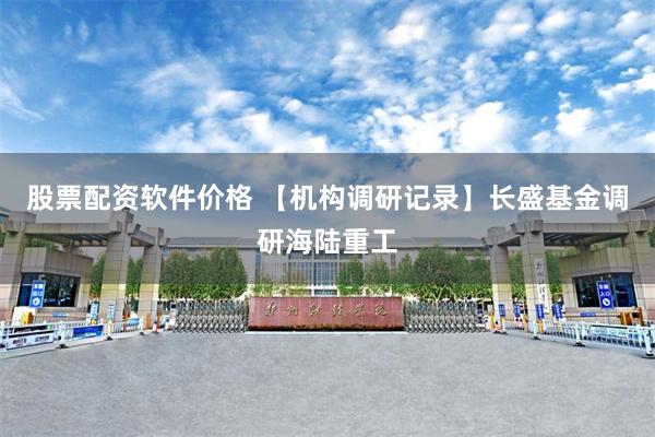 股票配资软件价格 【机构调研记录】长盛基金调研海陆重工