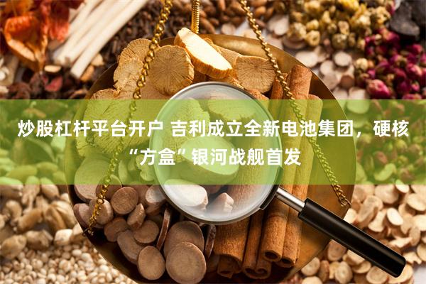 炒股杠杆平台开户 吉利成立全新电池集团，硬核“方盒”银河战舰首发