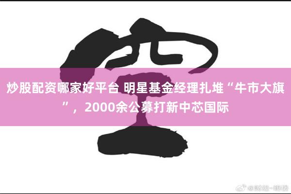 炒股配资哪家好平台 明星基金经理扎堆“牛市大旗”，2000余公募打新中芯国际