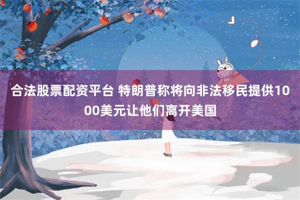 合法股票配资平台 特朗普称将向非法移民提供1000美元让他们离开美国