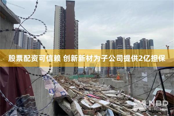 股票配资可信赖 创新新材为子公司提供2亿担保