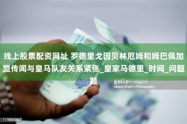 线上股票配资网址 罗德里戈因贝林厄姆和姆巴佩加盟传闻与皇马队友关系紧张_皇家马德里_时间_问题