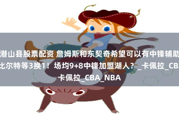 潜山县股票配资 詹姆斯和东契奇希望可以有中锋辅助，范德比尔特等3换1！场均9+8中锋加盟湖人？_卡佩拉_CBA_NBA