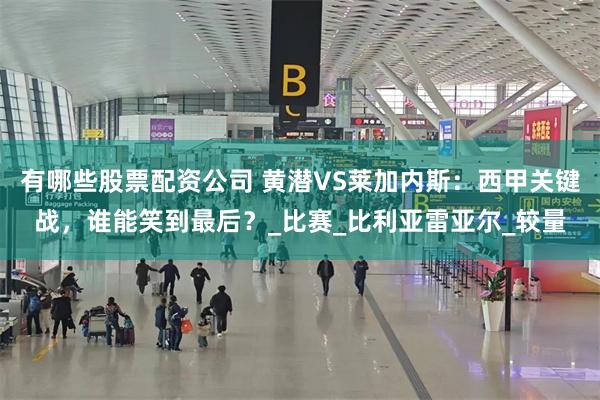 有哪些股票配资公司 黄潜VS莱加内斯：西甲关键战，谁能笑到最后？_比赛_比利亚雷亚尔_较量