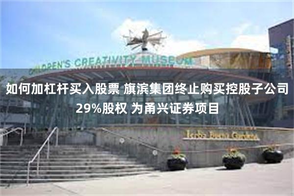 如何加杠杆买入股票 旗滨集团终止购买控股子公司29%股权 为甬兴证券项目