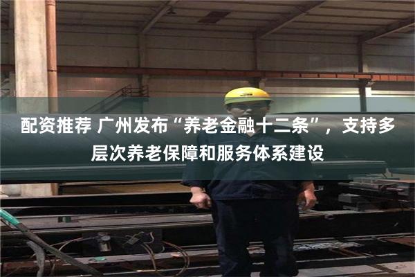 配资推荐 广州发布“养老金融十二条”，支持多层次养老保障和服务体系建设
