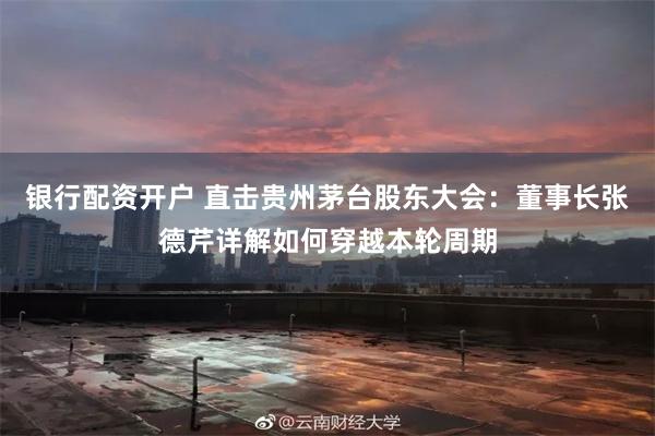 银行配资开户 直击贵州茅台股东大会：董事长张德芹详解如何穿越本轮周期