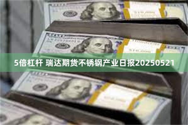 5倍杠杆 瑞达期货不锈钢产业日报20250521