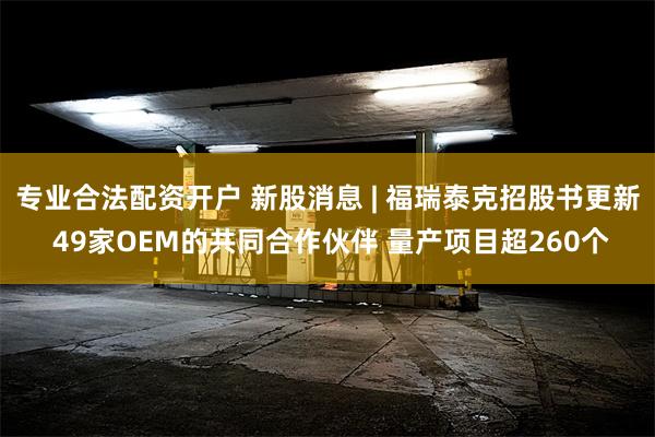 专业合法配资开户 新股消息 | 福瑞泰克招股书更新 49家OEM的共同合作伙伴 量产项目超260个