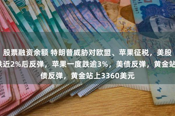 股票融资余额 特朗普威胁对欧盟、苹果征税，美股齐跌，纳指跌近2%后反弹，苹果一度跌逾3%，美债反弹，黄金站上3360美元