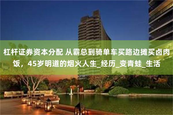 杠杆证券资本分配 从霸总到骑单车买路边摊买卤肉饭，45岁明道的烟火人生_经历_变青蛙_生活