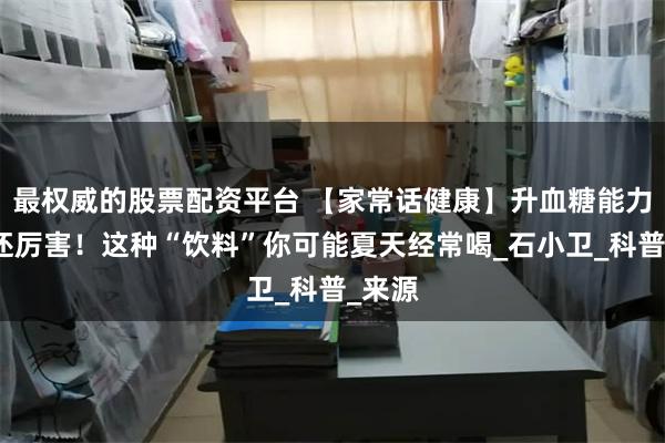 最权威的股票配资平台 【家常话健康】升血糖能力比糖还厉害！这种“饮料”你可能夏天经常喝_石小卫_科普_来源