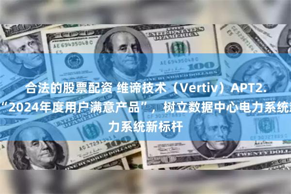 合法的股票配资 维谛技术（Vertiv）APT2.0荣膺“2024年度用户满意产品”，树立数据中心电力系统新标杆